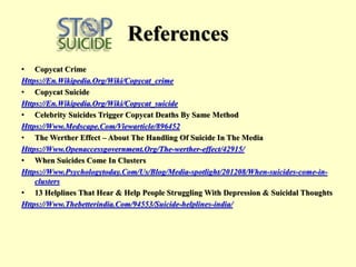 References
• Copycat Crime
Https://En.Wikipedia.Org/Wiki/Copycat_crime
• Copycat Suicide
Https://En.Wikipedia.Org/Wiki/Copycat_suicide
• Celebrity Suicides Trigger Copycat Deaths By Same Method
Https://Www.Medscape.Com/Viewarticle/896452
• The Werther Effect – About The Handling Of Suicide In The Media
Https://Www.Openaccessgovernment.Org/The-werther-effect/42915/
• When Suicides Come In Clusters
Https://Www.Psychologytoday.Com/Us/Blog/Media-spotlight/201208/When-suicides-come-in-
clusters
• 13 Helplines That Hear & Help People Struggling With Depression & Suicidal Thoughts
Https://Www.Thebetterindia.Com/94553/Suicide-helplines-india/
 