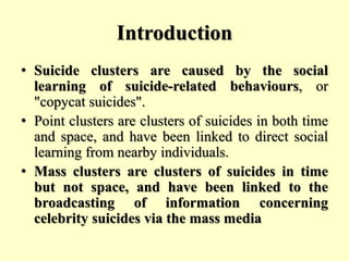 Introduction
• Suicide clusters are caused by the social
learning of suicide-related behaviours, or
"copycat suicides".
• Point clusters are clusters of suicides in both time
and space, and have been linked to direct social
learning from nearby individuals.
• Mass clusters are clusters of suicides in time
but not space, and have been linked to the
broadcasting of information concerning
celebrity suicides via the mass media
 