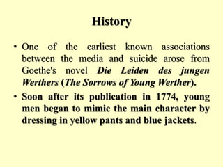 History
• One of the earliest known associations
between the media and suicide arose from
Goethe's novel Die Leiden des jungen
Werthers (The Sorrows of Young Werther).
• Soon after its publication in 1774, young
men began to mimic the main character by
dressing in yellow pants and blue jackets.
 