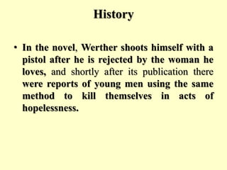 History
• In the novel, Werther shoots himself with a
pistol after he is rejected by the woman he
loves, and shortly after its publication there
were reports of young men using the same
method to kill themselves in acts of
hopelessness.
 