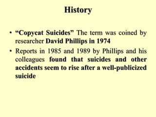 History
• “Copycat Suicides” The term was coined by
researcher David Phillips in 1974
• Reports in 1985 and 1989 by Phillips and his
colleagues found that suicides and other
accidents seem to rise after a well-publicized
suicide
 