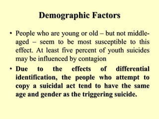 Demographic Factors
• People who are young or old – but not middle-
aged – seem to be most susceptible to this
effect. At least five percent of youth suicides
may be influenced by contagion
• Due to the effects of differential
identification, the people who attempt to
copy a suicidal act tend to have the same
age and gender as the triggering suicide.
 