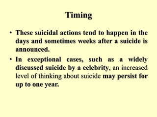 Timing
• These suicidal actions tend to happen in the
days and sometimes weeks after a suicide is
announced.
• In exceptional cases, such as a widely
discussed suicide by a celebrity, an increased
level of thinking about suicide may persist for
up to one year.
 