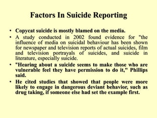 Factors In Suicide Reporting
• Copycat suicide is mostly blamed on the media.
• A study conducted in 2002 found evidence for "the
influence of media on suicidal behaviour has been shown
for newspaper and television reports of actual suicides, film
and television portrayals of suicides, and suicide in
literature, especially suicide.
• "Hearing about a suicide seems to make those who are
vulnerable feel they have permission to do it," Phillips
said.
• He cited studies that showed that people were more
likely to engage in dangerous deviant behavior, such as
drug taking, if someone else had set the example first.
 