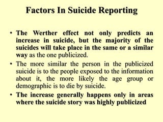 Factors In Suicide Reporting
• The Werther effect not only predicts an
increase in suicide, but the majority of the
suicides will take place in the same or a similar
way as the one publicized.
• The more similar the person in the publicized
suicide is to the people exposed to the information
about it, the more likely the age group or
demographic is to die by suicide.
• The increase generally happens only in areas
where the suicide story was highly publicized
 