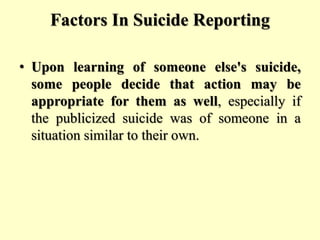 Factors In Suicide Reporting
• Upon learning of someone else's suicide,
some people decide that action may be
appropriate for them as well, especially if
the publicized suicide was of someone in a
situation similar to their own.
 