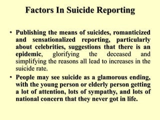 Factors In Suicide Reporting
• Publishing the means of suicides, romanticized
and sensationalized reporting, particularly
about celebrities, suggestions that there is an
epidemic, glorifying the deceased and
simplifying the reasons all lead to increases in the
suicide rate.
• People may see suicide as a glamorous ending,
with the young person or elderly person getting
a lot of attention, lots of sympathy, and lots of
national concern that they never got in life.
 