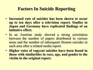 Factors In Suicide Reporting
• Increased rate of suicides has been shown to occur
up to ten days after a television report. Studies in
Japan and Germany have replicated findings of an
imitative effect.
• In an Austrian study showed a strong correlation
between the number of papers distributed in various
areas and the number of subsequent firearm suicides in
each area after a related media report.
• Higher rates of copycat suicides have been found in
those with similarities in race, age, and genderto the
victim in the original report.
 