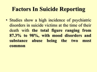 Factors In Suicide Reporting
• Studies show a high incidence of psychiatric
disorders in suicide victims at the time of their
death with the total figure ranging from
87.3% to 98%, with mood disorders and
substance abuse being the two most
common
 
