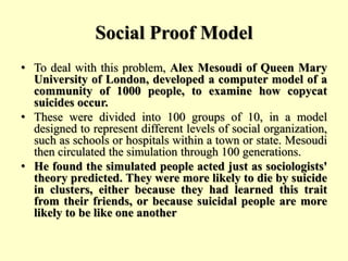 Social Proof Model
• To deal with this problem, Alex Mesoudi of Queen Mary
University of London, developed a computer model of a
community of 1000 people, to examine how copycat
suicides occur.
• These were divided into 100 groups of 10, in a model
designed to represent different levels of social organization,
such as schools or hospitals within a town or state. Mesoudi
then circulated the simulation through 100 generations.
• He found the simulated people acted just as sociologists'
theory predicted. They were more likely to die by suicide
in clusters, either because they had learned this trait
from their friends, or because suicidal people are more
likely to be like one another
 