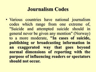 Journalism Codes
• Various countries have national journalism
codes which range from one extreme of,
"Suicide and attempted suicide should in
general never be given any mention" (Norway)
to a more moderate, "In cases of suicide,
publishing or broadcasting information in
an exaggerated way that goes beyond
normal dimensions of reporting with the
purpose of influencing readers or spectators
should not occur.
 