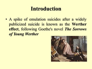 Introduction
• A spike of emulation suicides after a widely
publicized suicide is known as the Werther
effect, following Goethe's novel The Sorrows
of Young Werther
 