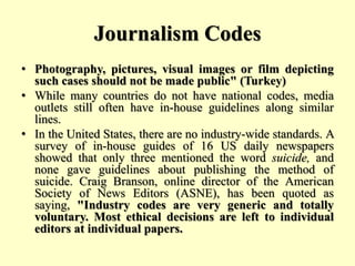 Journalism Codes
• Photography, pictures, visual images or film depicting
such cases should not be made public" (Turkey)
• While many countries do not have national codes, media
outlets still often have in-house guidelines along similar
lines.
• In the United States, there are no industry-wide standards. A
survey of in-house guides of 16 US daily newspapers
showed that only three mentioned the word suicide, and
none gave guidelines about publishing the method of
suicide. Craig Branson, online director of the American
Society of News Editors (ASNE), has been quoted as
saying, "Industry codes are very generic and totally
voluntary. Most ethical decisions are left to individual
editors at individual papers.
 