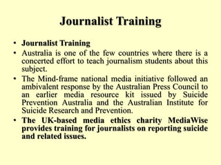 Journalist Training
• Journalist Training
• Australia is one of the few countries where there is a
concerted effort to teach journalism students about this
subject.
• The Mind-frame national media initiative followed an
ambivalent response by the Australian Press Council to
an earlier media resource kit issued by Suicide
Prevention Australia and the Australian Institute for
Suicide Research and Prevention.
• The UK-based media ethics charity MediaWise
provides training for journalists on reporting suicide
and related issues.
 