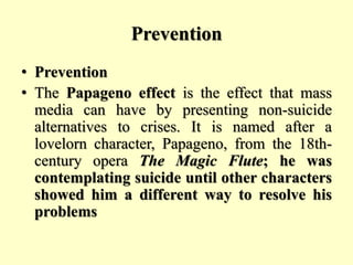 Prevention
• Prevention
• The Papageno effect is the effect that mass
media can have by presenting non-suicide
alternatives to crises. It is named after a
lovelorn character, Papageno, from the 18th-
century opera The Magic Flute; he was
contemplating suicide until other characters
showed him a different way to resolve his
problems
 
