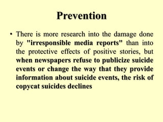 Prevention
• There is more research into the damage done
by "irresponsible media reports" than into
the protective effects of positive stories, but
when newspapers refuse to publicize suicide
events or change the way that they provide
information about suicide events, the risk of
copycat suicides declines
 