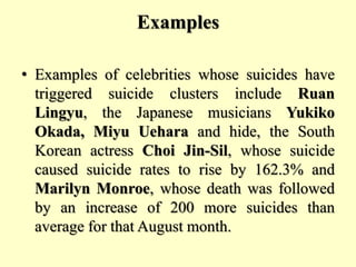 Examples
• Examples of celebrities whose suicides have
triggered suicide clusters include Ruan
Lingyu, the Japanese musicians Yukiko
Okada, Miyu Uehara and hide, the South
Korean actress Choi Jin-Sil, whose suicide
caused suicide rates to rise by 162.3% and
Marilyn Monroe, whose death was followed
by an increase of 200 more suicides than
average for that August month.
 