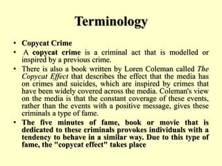 Terminology
• Copycat Crime
• A copycat crime is a criminal act that is modelled or
inspired by a previous crime.
• There is also a book written by Loren Coleman called The
Copycat Effect that describes the effect that the media has
on crimes and suicides, which are inspired by crimes that
have been widely covered across the media. Coleman's view
on the media is that the constant coverage of these events,
rather than the events with a positive message, gives these
criminals a type of fame.
• The five minutes of fame, book or movie that is
dedicated to these criminals provokes individuals with a
tendency to behave in a similar way. Due to this type of
fame, the "copycat effect" takes place
 