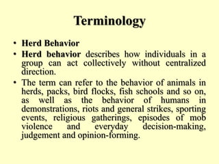 Terminology
• Herd Behavior
• Herd behavior describes how individuals in a
group can act collectively without centralized
direction.
• The term can refer to the behavior of animals in
herds, packs, bird flocks, fish schools and so on,
as well as the behavior of humans in
demonstrations, riots and general strikes, sporting
events, religious gatherings, episodes of mob
violence and everyday decision-making,
judgement and opinion-forming.
 