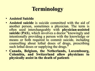 Terminology
• Assisted Suicide
• Assisted suicide is suicide committed with the aid of
another person, sometimes a physician. The term is
often used interchangeably with physician-assisted
suicide (PAS), which involves a doctor "knowingly and
intentionally providing a person with the knowledge or
means or both required to commit suicide, including
counselling about lethal doses of drugs, prescribing
such lethal doses or supplying the drugs."
• Canada, Belgium, the Netherlands, Luxembourg,
Colombia, and Switzerland allow physicians to
physically assist in the death of patients
 