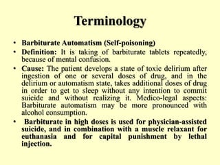 Terminology
• Barbiturate Automatism (Self-poisoning)
• Definition: It is taking of barbiturate tablets repeatedly,
because of mental confusion.
• Cause: The patient develops a state of toxic delirium after
ingestion of one or several doses of drug, and in the
delirium or automatism state, takes additional doses of drug
in order to get to sleep without any intention to commit
suicide and without realizing it. Medico-legal aspects:
Barbiturate automatism may be more pronounced with
alcohol consumption.
• Barbiturate in high doses is used for physician-assisted
suicide, and in combination with a muscle relaxant for
euthanasia and for capital punishment by lethal
injection.
 