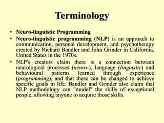 Terminology
• Neuro-linguistic Programming
• Neuro-linguistic programming (NLP) is an approach to
communication, personal development, and psychotherapy
created by Richard Bandler and John Grinder in California,
United States in the 1970s.
• NLP's creators claim there is a connection between
neurological processes (neuro-), language (linguistic) and
behavioural patterns learned through experience
(programming), and that these can be changed to achieve
specific goals in life. Bandler and Grinder also claim that
NLP methodology can "model" the skills of exceptional
people, allowing anyone to acquire those skills.
 