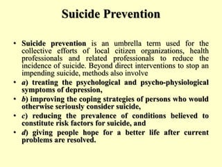Suicide Prevention
• Suicide prevention is an umbrella term used for the
collective efforts of local citizen organizations, health
professionals and related professionals to reduce the
incidence of suicide. Beyond direct interventions to stop an
impending suicide, methods also involve
• a) treating the psychological and psycho-physiological
symptoms of depression,
• b) improving the coping strategies of persons who would
otherwise seriously consider suicide,
• c) reducing the prevalence of conditions believed to
constitute risk factors for suicide, and
• d) giving people hope for a better life after current
problems are resolved.
 