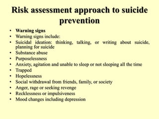 Risk assessment approach to suicide
prevention
• Warning signs
• Warning signs include:
• Suicidal ideation: thinking, talking, or writing about suicide,
planning for suicide
• Substance abuse
• Purposelessness
• Anxiety, agitation and unable to sleep or not sleeping all the time
• Trapped
• Hopelessness
• Social withdrawal from friends, family, or society
• Anger, rage or seeking revenge
• Recklessness or impulsiveness
• Mood changes including depression
 