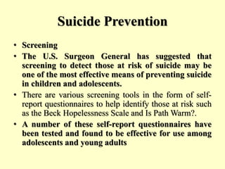 Suicide Prevention
• Screening
• The U.S. Surgeon General has suggested that
screening to detect those at risk of suicide may be
one of the most effective means of preventing suicide
in children and adolescents.
• There are various screening tools in the form of self-
report questionnaires to help identify those at risk such
as the Beck Hopelessness Scale and Is Path Warm?.
• A number of these self-report questionnaires have
been tested and found to be effective for use among
adolescents and young adults
 