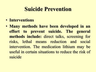 Suicide Prevention
• Interventions
• Many methods have been developed in an
effort to prevent suicide. The general
methods include: direct talks, screening for
risks, lethal means reduction and social
intervention. The medication lithium may be
useful in certain situations to reduce the risk of
suicide
 