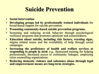 Suicide Prevention
• Social Intervention
• Developing groups led by professionally trained individuals for
broad-based support for suicide prevention.
• Promoting community-based suicide prevention programs.
• Screening and reducing at-risk behavior through psychological
resilience programs that promotes optimism and connectedness.
• Education about suicide, including risk factors, warning signs,
stigma related issues and the availability of help through social
campaigns.
• Increasing the proficiency of health and welfare services at
responding to people in need. e.g., Sponsored training for helping
professionals, Increased access to community linkages, employing
crisis counselling organizations.
• Reducing domestic violence and substance abuse through legal
and empowerment means are long-term strategies.
 
