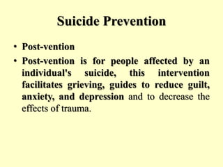 Suicide Prevention
• Post-vention
• Post-vention is for people affected by an
individual's suicide, this intervention
facilitates grieving, guides to reduce guilt,
anxiety, and depression and to decrease the
effects of trauma.
 