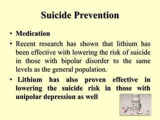 Suicide Prevention
• Medication
• Recent research has shown that lithium has
been effective with lowering the risk of suicide
in those with bipolar disorder to the same
levels as the general population.
• Lithium has also proven effective in
lowering the suicide risk in those with
unipolar depression as well
 