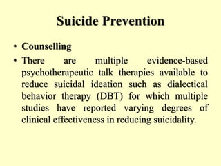 Suicide Prevention
• Counselling
• There are multiple evidence-based
psychotherapeutic talk therapies available to
reduce suicidal ideation such as dialectical
behavior therapy (DBT) for which multiple
studies have reported varying degrees of
clinical effectiveness in reducing suicidality.
 