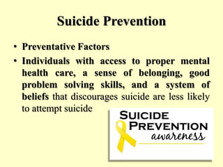 Suicide Prevention
• Preventative Factors
• Individuals with access to proper mental
health care, a sense of belonging, good
problem solving skills, and a system of
beliefs that discourages suicide are less likely
to attempt suicide
 