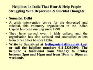 Helplines in India That Hear & Help People
Struggling With Depression & Suicidal Thoughts
• Sumaitri, Delhi
• A crisis intervention centre for the depressed and
suicidal, this voluntary organisation in the Indian
Capital has been running since 1998.
• They have served over 1 lakh callers, and the
organisation has also assisted and counselled callers
from other cities besides Delhi.
• Write to Sumaitrai at feelingsuicidal@sumaitri.net
or call the helpline numbers 011-23389090. The
helpline is functional from Monday to Friday
between 2pm and 10pm and from 10am to 10pm on
weekends.
 