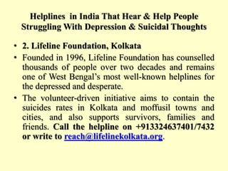 Helplines in India That Hear & Help People
Struggling With Depression & Suicidal Thoughts
• 2. Lifeline Foundation, Kolkata
• Founded in 1996, Lifeline Foundation has counselled
thousands of people over two decades and remains
one of West Bengal’s most well-known helplines for
the depressed and desperate.
• The volunteer-driven initiative aims to contain the
suicides rates in Kolkata and moffusil towns and
cities, and also supports survivors, families and
friends. Call the helpline on +913324637401/7432
or write to reach@lifelinekolkata.org.
 