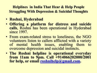 Helplines in India That Hear & Help People
Struggling With Depression & Suicidal Thoughts
• Roshni, Hyderabad
• Offering a platform for distress and suicide
calls, Roshni has been operational in Hyderabad
since 1997.
• From exam-related stress to loneliness, the NGO
volunteers listen to callers afflicted with a variety
of mental health issues, enabling them to
overcome depression and suicidal instincts.
• The Roshni helpline is operational everyday
from 11am to 9pm. Call +914066202000/2001
for help, or email roshnihelp@gmail.com.
 
