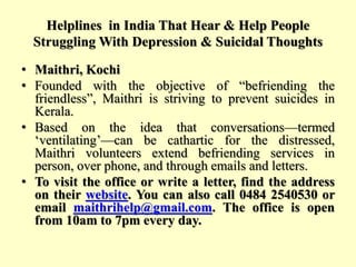 Helplines in India That Hear & Help People
Struggling With Depression & Suicidal Thoughts
• Maithri, Kochi
• Founded with the objective of “befriending the
friendless”, Maithri is striving to prevent suicides in
Kerala.
• Based on the idea that conversations—termed
‘ventilating’—can be cathartic for the distressed,
Maithri volunteers extend befriending services in
person, over phone, and through emails and letters.
• To visit the office or write a letter, find the address
on their website. You can also call 0484 2540530 or
email maithrihelp@gmail.com. The office is open
from 10am to 7pm every day.
 