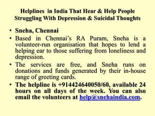 Helplines in India That Hear & Help People
Struggling With Depression & Suicidal Thoughts
• Sneha, Chennai
• Based in Chennai’s RA Puram, Sneha is a
volunteer-run organisation that hopes to lend a
helping ear to those suffering from loneliness and
depression.
• The services are free, and Sneha runs on
donations and funds generated by their in-house
range of greeting cards.
• The helpline is +914424640050/60, available 24
hours on all days of the week. You can also
email the volunteers at help@snehaindia.com.
 