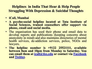 Helplines in India That Hear & Help People
Struggling With Depression & Suicidal Thoughts
• iCall, Mumbai
• A psycho-social helpline located at Tata Institute of
Social Sciences, trained counsellors offer support via
phone, email and social media.
• The organisation has used their phone and email data to
develop reports and publications (keeping concerns about
anonymity in mind) and also maintains directories of mental
health services, de-addiction services, police, NGOs and
lawyers.
• The helpline number is +9122 25521111, available
between 8am and 10pm from Monday to Saturday. You
can email them at icall@tiss.edu or contact via Facebook
and Twitter.
 