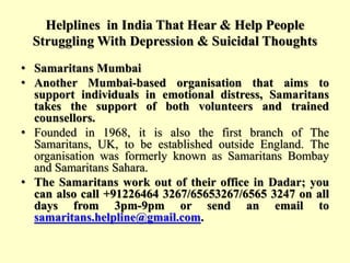 Helplines in India That Hear & Help People
Struggling With Depression & Suicidal Thoughts
• Samaritans Mumbai
• Another Mumbai-based organisation that aims to
support individuals in emotional distress, Samaritans
takes the support of both volunteers and trained
counsellors.
• Founded in 1968, it is also the first branch of The
Samaritans, UK, to be established outside England. The
organisation was formerly known as Samaritans Bombay
and Samaritans Sahara.
• The Samaritans work out of their office in Dadar; you
can also call +91226464 3267/65653267/6565 3247 on all
days from 3pm-9pm or send an email to
samaritans.helpline@gmail.com.
 