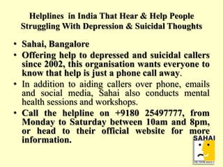 Helplines in India That Hear & Help People
Struggling With Depression & Suicidal Thoughts
• Sahai, Bangalore
• Offering help to depressed and suicidal callers
since 2002, this organisation wants everyone to
know that help is just a phone call away.
• In addition to aiding callers over phone, emails
and social media, Sahai also conducts mental
health sessions and workshops.
• Call the helpline on +9180 25497777, from
Monday to Saturday between 10am and 8pm,
or head to their official website for more
information.
 