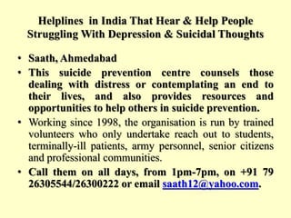 Helplines in India That Hear & Help People
Struggling With Depression & Suicidal Thoughts
• Saath, Ahmedabad
• This suicide prevention centre counsels those
dealing with distress or contemplating an end to
their lives, and also provides resources and
opportunities to help others in suicide prevention.
• Working since 1998, the organisation is run by trained
volunteers who only undertake reach out to students,
terminally-ill patients, army personnel, senior citizens
and professional communities.
• Call them on all days, from 1pm-7pm, on +91 79
26305544/26300222 or email saath12@yahoo.com.
 