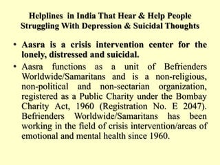 Helplines in India That Hear & Help People
Struggling With Depression & Suicidal Thoughts
• Aasra is a crisis intervention center for the
lonely, distressed and suicidal.
• Aasra functions as a unit of Befrienders
Worldwide/Samaritans and is a non-religious,
non-political and non-sectarian organization,
registered as a Public Charity under the Bombay
Charity Act, 1960 (Registration No. E 2047).
Befrienders Worldwide/Samaritans has been
working in the field of crisis intervention/areas of
emotional and mental health since 1960.
 
