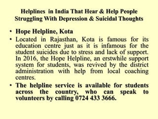 Helplines in India That Hear & Help People
Struggling With Depression & Suicidal Thoughts
• Hope Helpline, Kota
• Located in Rajasthan, Kota is famous for its
education centre just as it is infamous for the
student suicides due to stress and lack of support.
In 2016, the Hope Helpline, an erstwhile support
system for students, was revived by the district
administration with help from local coaching
centres.
• The helpline service is available for students
across the country, who can speak to
volunteers by calling 0724 433 3666.
 