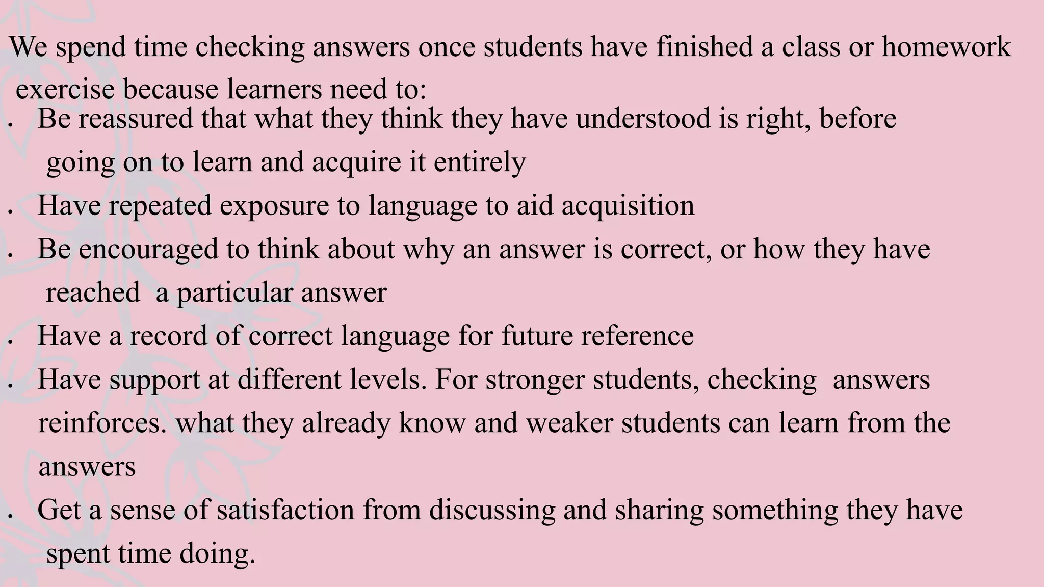 We spend time checking answers once students have finished a class or homework
exercise because learners need to:
 Be reassured that what they think they have understood is right, before
going on to learn and acquire it entirely
 Have repeated exposure to language to aid acquisition
 Be encouraged to think about why an answer is correct, or how they have
reached a particular answer
 Have a record of correct language for future reference
 Have support at different levels. For stronger students, checking answers
reinforces. what they already know and weaker students can learn from the
answers
 Get a sense of satisfaction from discussing and sharing something they have
spent time doing.
 