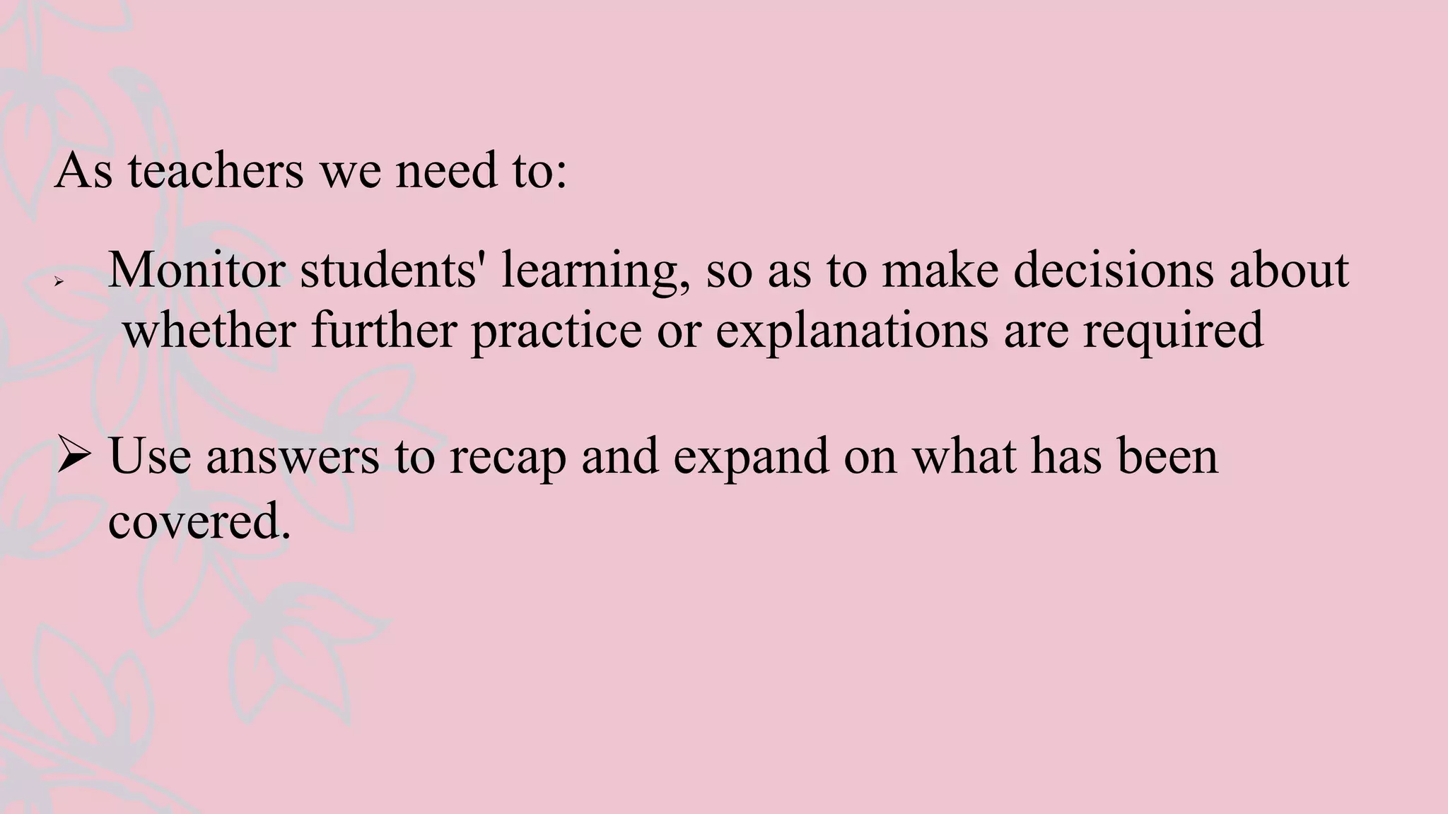 As teachers we need to:
 Monitor students' learning, so as to make decisions about
whether further practice or explanations are required
 Use answers to recap and expand on what has been
covered.
 