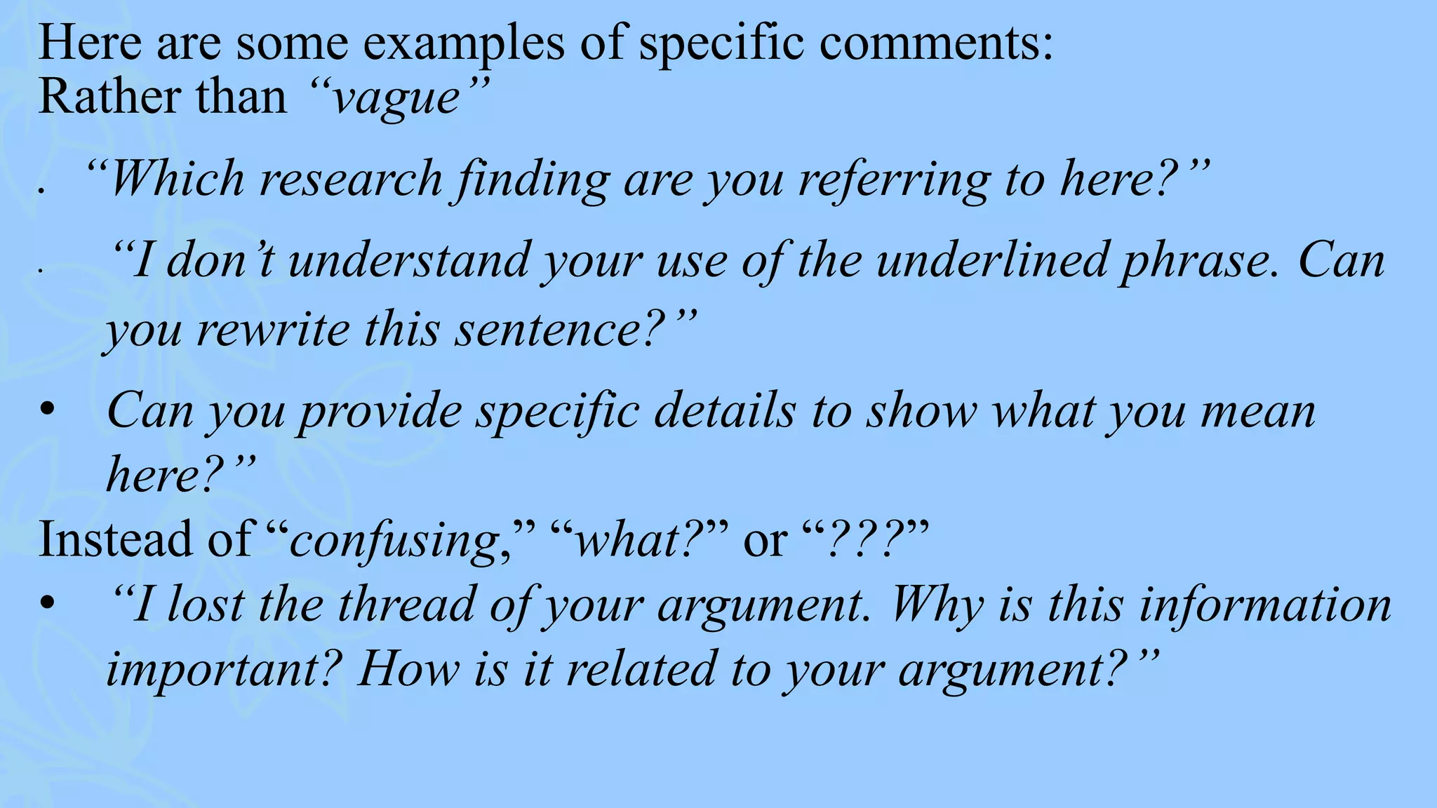 Here are some examples of specific comments:
Rather than “vague”
 “Which research finding are you referring to here?”
• “I don’t understand your use of the underlined phrase. Can
you rewrite this sentence?”
• Can you provide specific details to show what you mean
here?”
Instead of “confusing,” “what?” or “???”
• “I lost the thread of your argument. Why is this information
important? How is it related to your argument?”
 
