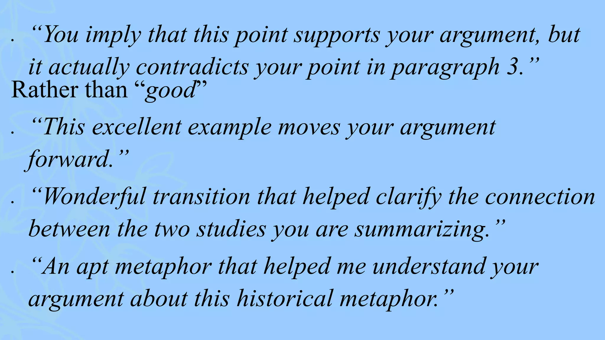  “You imply that this point supports your argument, but
it actually contradicts your point in paragraph 3.”
Rather than “good”
 “This excellent example moves your argument
forward.”
 “Wonderful transition that helped clarify the connection
between the two studies you are summarizing.”
 “An apt metaphor that helped me understand your
argument about this historical metaphor.”
 